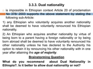 3.3.3. Dual nationality
 is impossible in Ethiopian context Article 20 of proclamation
No 378/ 2003 supports the above statement by stating the
following sub-Article:
1) any Ethiopian who voluntarily acquires another nationality
shall be deemed to have voluntarily renounced his Ethiopian
nationality.
2) An Ethiopian who acquires another nationality by virtue of
being born to a parent having a foreign nationality or by being
born abroad shall be deemed to have voluntarily renounced his
other nationality unless he has declared to the Authority his
option to retain it by renouncing his other nationality with in one
year after attaining the age of majority.
Brainstorming Question
What do you recommend about Dual Nationality in
Ethiopia?. Is it better to allow dual nationality or not?
 
