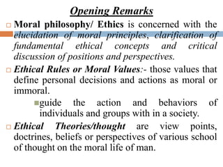 Opening Remarks
 Moral philosophy/ Ethics is concerned with the
elucidation of moral principles, clarification of
fundamental ethical concepts and critical
discussion of positions and perspectives.
 Ethical Rules or Moral Values:- those values that
define personal decisions and actions as moral or
immoral.
guide the action and behaviors of
individuals and groups with in a society.
 Ethical Theories/thought are view points,
doctrines, beliefs or perspectives of various school
of thought on the moral life of man.
 