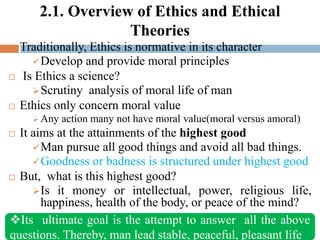 2.1. Overview of Ethics and Ethical
Theories
 Traditionally, Ethics is normative in its character
Develop and provide moral principles
 Is Ethics a science?
Scrutiny analysis of moral life of man
 Ethics only concern moral value
 Any action many not have moral value(moral versus amoral)
 It aims at the attainments of the highest good
Man pursue all good things and avoid all bad things.
Goodness or badness is structured under highest good
 But, what is this highest good?
Is it money or intellectual, power, religious life,
happiness, health of the body, or peace of the mind?
Its ultimate goal is the attempt to answer all the above
questions. Thereby, man lead stable, peaceful, pleasant life
 