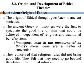 2.2. Origin and Development of Ethical
Theories
i). Ancient Origin of Ethics
 The origin of Ethical thought goes back to ancient
societies.
 The ancient Greek philosophers were the first to
speculate the good life of man that could be
achieved independent of religious and traditional
belief system.
Protagoras ‘man is the measures of all
things’- moral ideas are a matter of
convention.
 They conceived that religious rules did not bring
good life. They felt that they need to go beyond
 