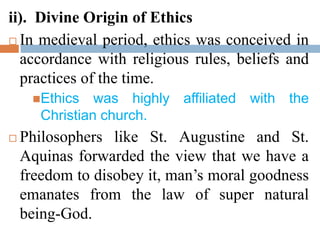 ii). Divine Origin of Ethics
 In medieval period, ethics was conceived in
accordance with religious rules, beliefs and
practices of the time.
Ethics was highly affiliated with the
Christian church.
 Philosophers like St. Augustine and St.
Aquinas forwarded the view that we have a
freedom to disobey it, man’s moral goodness
emanates from the law of super natural
being-God.
 