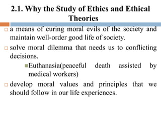 2.1. Why the Study of Ethics and Ethical
Theories
 a means of curing moral evils of the society and
maintain well-order good life of society.
 solve moral dilemma that needs us to conflicting
decisions.
Euthanasia(peaceful death assisted by
medical workers)
 develop moral values and principles that we
should follow in our life experiences.
 