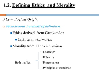 1.2. Defining Ethics and Morality
i) Etymological Origin;
 Monotonous treadmill of definition
Ethics derived from Greek-ethos
Latin term mos/mores.
Morality from Latin- mores/mos
Character
Behavior
Both implies Temperament
Principles or standards
 