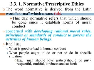 2.3. 1. Normative/Prescriptive Ethics
 The word normative is derived from the Latin
word “norma” which means rule.
This day, normative refers that which should
be done since it establish norms of moral
conduct
 concerned with developing rational moral rules,
principles or standards of conduct to govern the
activities of human beings.
 It tell us;
 What is good or bad in human conduct
 What people ought to do or not to do in specific
situation
E.g; man should love justice(should be just),
respectful, truthful, kindness and so forth
 