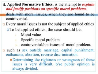 i). Applied Normative Ethics: is the attempt to explain
and justify positions on specific moral problems,
 deals with moral issues, when they are found to be
controversial.
 Every moral issues is not the subject of applied ethics
To be applied ethics, the case should be:
i. Moral value
ii. Specific moral problem
iii. controversial/hot issues of moral problem.
 such as sex outside marriage, capital punishment,
euthanasia, abortion, reverse discrimination.
Determining the rightness or wrongness of these
issues is very difficult, b/se public opinion is
always divided.
 
