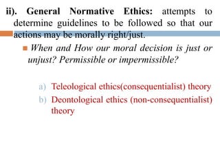 ii). General Normative Ethics: attempts to
determine guidelines to be followed so that our
actions may be morally right/just.
 When and How our moral decision is just or
unjust? Permissible or impermissible?
a) Teleological ethics(consequentialist) theory
b) Deontological ethics (non-consequentialist)
theory
 