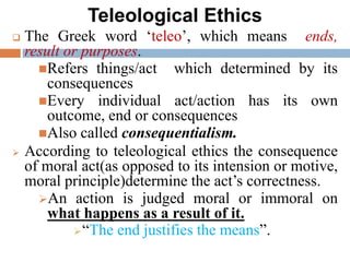 Teleological Ethics
 The Greek word ‘teleo’, which means ends,
result or purposes.
Refers things/act which determined by its
consequences
Every individual act/action has its own
outcome, end or consequences
Also called consequentialism.
 According to teleological ethics the consequence
of moral act(as opposed to its intension or motive,
moral principle)determine the act’s correctness.
An action is judged moral or immoral on
what happens as a result of it.
“The end justifies the means”.
 