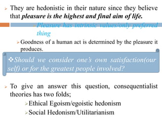  They are hedonistic in their nature since they believe
that pleasure is the highest and final aim of life.
Pleasure has intrinsic values/only preferred
thing
Goodness of a human act is determined by the pleasure it
produces.
 To give an answer this question, consequentialist
theories has two folds;
Ethical Egoism/egoistic hedonism
Social Hedonism/Utilitarianism
Should we consider one’s own satisfaction(our
self) or for the greatest people involved?
 