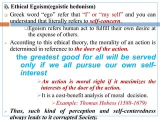 i). Ethical Egoism(egoistic hedonism)
 Greek word “ego” refer that “I” or “my self” and you can
understand that literally refers to self-concern.
Egoism refers human act to fulfill their own desire at
the expense of others.
 According to this ethical theory, the morality of an action is
determined in reference to the doer of the action.
the greatest good for all will be served
only if we all pursue our own self-
interest
An action is moral right if it maximizes the
interests of the doer of the action.
It is a cost-benefit analysis of moral decision.
Example: Thomas Hobess (1588-1679)
 Thus, such kind of perception and self-centeredness
always leads to it corrupted Society.
 