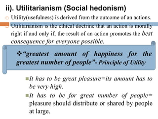 ii). Utilitarianism (Social hedonism)
 Utility(usefulness) is derived from the outcome of an actions.
 Utilitarianism is the ethical doctrine that an action is morally
right if and only if, the result of an action promotes the best
consequence for everyone possible.
It has to be great pleasure=its amount has to
be very high.
It has to be for great number of people=
pleasure should distribute or shared by people
at large.
“greatest amount of happiness for the
greatest number of people”- Principle of Utility
 