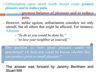Utilitarianism agree moral worth should create greatest
pleasure and to reduce pain.
greatest balance of pleasure and to reduce
pain.
 However, unlike egoism, utilitarianism considers not only
oneself, but all others that might be affected. For instance;
Altruism
“To do as you would be done by,”
“to love your neighbor as yourself,”
 The answer was forward by Jeremy Bentham and
Stuart Mill
The question is, how great pleasure could be
determined? Or how acts could be known whether they
can produce great or small pleasure?
 