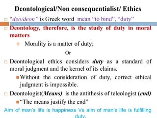 Deontological/Non consequentialist/ Ethics
 “deo/deon” is Greek word mean “to bind”, “duty”
 Deontology, therefore, is the study of duty in moral
matters
 Morality is a matter of duty;
Or
 Deontological ethics considers duty as a standard of
moral judgment and the kernel of its claims.
Without the consideration of duty, correct ethical
judgment is impossible.
 Deontologist(Means) is the antithesis of teleologist (end)
“The means justify the end”
Aim of man’s life is happiness Vs aim of man’s life is fulfilling
 