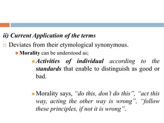ii) Current Application of the terms
 Deviates from their etymological synonymous.
 Morality can be understood as;
 Activities of individual according to the
standards that enable to distinguish as good or
bad.
 Morality says, “do this, don’t do this”, “act this
way, acting the other way is wrong”, “follow
these principles, if not it is wrong”.
 
