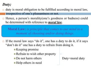 Duty;
 duty is moral obligation to be fulfilled according to moral law,
irrespective of one’s pleasantness or not.
 Hence, a person’s morality(one’s goodness or badness) could
be determined with reference to moral law.
 If the moral law says “do it”, one has a duty to do it, if it says
“don’t do it” one has a duty to refrain from doing it.
 Keeping promise
 Refrain to wish other property
 Do not harm others Duty=moral duty
 Help others in need
Moral Law: is principle that comes to our mind in a
moment of choosing and/or doing things.
 