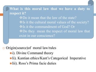  Origin(source)of moral law/rules
i). Divine Command theory
Ii). Kantian ethics/Kant’s Categorical Imperative
Iii). Ross’s Prima facie duties
What is this moral law that we have a duty to
respect it?
Do it mean that the law of the state?
Is it the cultural moral values of the society?
Is it the commandment of God? Or
Do they mean the respect of moral law that
exist in our conscience?
 