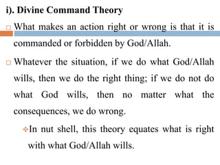 i). Divine Command Theory
 What makes an action right or wrong is that it is
commanded or forbidden by God/Allah.
 Whatever the situation, if we do what God/Allah
wills, then we do the right thing; if we do not do
what God wills, then no matter what the
consequences, we do wrong.
In nut shell, this theory equates what is right
with what God/Allah wills.
 