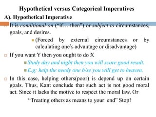 Hypothetical versus Categorical Imperatives
A). Hypothetical Imperative
 It is conditional on (“if… then”) or subject to circumstances,
goals, and desires.
 (Forced by external circumstances or by
calculating one’s advantage or disadvantage)
 If you want Y then you ought to do X
 Study day and night then you will score good result.
 E.g; help the needy one b/se you will get to heaven.
 In this case, helping others(poor) is depend up on certain
goals. Thus, Kant conclude that such act is not good moral
act. Since it lacks the motive to respect the moral law. Or
“Treating others as means to your end” Stop!
 