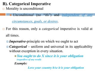 B). Categorical Imperative
 Morality is unconditional
 Unconditional (no “ifs”) and independent of any
circumstances, goals, or desires.
 For this reason, only a categorical imperative is valid at
all times.
 Imperative-principle on which we ought to act
 Categorical – uniform and universal in its applicability
without exception in every situation.
You ought to do X since it is your obligation
(regardless of any result)
Example:
Love your country b/se it is your obligation

 