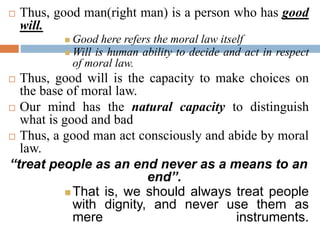  Thus, good man(right man) is a person who has good
will.
 Good here refers the moral law itself
 Will is human ability to decide and act in respect
of moral law.
 Thus, good will is the capacity to make choices on
the base of moral law.
 Our mind has the natural capacity to distinguish
what is good and bad
 Thus, a good man act consciously and abide by moral
law.
“treat people as an end never as a means to an
end”.
 That is, we should always treat people
with dignity, and never use them as
mere instruments.
 