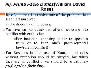 iii). Prima Facie Duties(William David
Ross)
 Ross’s interest is to solve one of the problem that
Kant left unsolved
The dilemma of choosing
 We have various duties that oftentimes come into
conflict with each other.
For instance; choosing either to speak a
truth or to keep one’s promise(moral
law/rule in conflict)
 For Ross, as in the case of Kant, moral rules
without exception should be obeyed, but when
they are in conflict , we should be situational-
prefer prima facie duty.
 