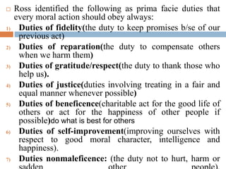  Ross identified the following as prima facie duties that
every moral action should obey always:
1) Duties of fidelity(the duty to keep promises b/se of our
previous act)
2) Duties of reparation(the duty to compensate others
when we harm them)
3) Duties of gratitude/respect(the duty to thank those who
help us).
4) Duties of justice(duties involving treating in a fair and
equal manner whenever possible)
5) Duties of beneficence(charitable act for the good life of
others or act for the happiness of other people if
possible)do what is best for others
6) Duties of self-improvement(improving ourselves with
respect to good moral character, intelligence and
happiness).
7) Duties nonmaleficence: (the duty not to hurt, harm or
 