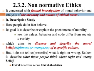 2.3.2. Non normative Ethics
 It concerned with factual investigation of moral behavior and
analysis of the meaning and nature of ethical terms .
 i). Descriptive Study
 How people do in fact behave.
 Its goal is to describe or explain the phenomena of morality.
 how the values, behavior and code differ from society
to society.
 which aims to discover and describe the moral
beliefs(rightness or wrongness) of a specific culture.
 But, it do not tell us(prescribe) what is right or wrong. Rather,
it describe what those people think about right and wrong
belief.
 Ethical Relativism versus Ethical Absolutism
 