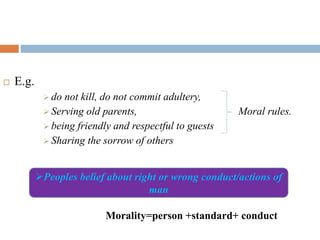  E.g.
 do not kill, do not commit adultery,
 Serving old parents, Moral rules.
 being friendly and respectful to guests
 Sharing the sorrow of others
Morality=person +standard+ conduct
Peoples belief about right or wrong conduct/actions of
man
 