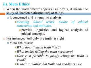 ii). Meta Ethics
 When the word “meta” appears as a prefix, it means the
study of characteristics(nature) of things.
 It concerned and attempt to analysis
meaning ethical terms, nature of ethical
statements and attitudes.
 provide linguistics and logical analysis of
ethical concepts.
 For instance; “tell only the truth” is right
 Meta Ethics ask:
What does it mean truth it self?
What makes telling the truth necessary?
How is it possible to justify telling the truth is
good?
Is their a relation b/n truth and goodness e.t.c
 