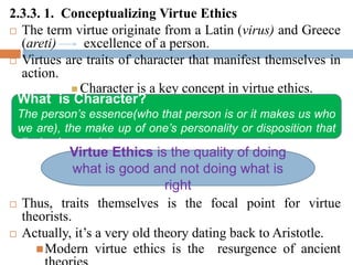 2.3.3. 1. Conceptualizing Virtue Ethics
 The term virtue originate from a Latin (virus) and Greece
(areti) excellence of a person.
 Virtues are traits of character that manifest themselves in
action.
 Character is a key concept in virtue ethics.
 Thus, traits themselves is the focal point for virtue
theorists.
 Actually, it’s a very old theory dating back to Aristotle.
Modern virtue ethics is the resurgence of ancient
What is Character?
The person’s essence(who that person is or it makes us who
we are), the make up of one’s personality or disposition that
display in a society.
Virtue Ethics is the quality of doing
what is good and not doing what is
right
 
