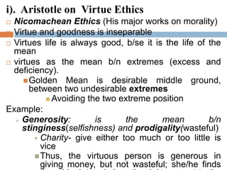 i). Aristotle on Virtue Ethics
 Nicomachean Ethics (His major works on morality)
 Virtue and goodness is inseparable
 Virtues life is always good, b/se it is the life of the
mean
 virtues as the mean b/n extremes (excess and
deficiency).
Golden Mean is desirable middle ground,
between two undesirable extremes
 Avoiding the two extreme position
Example:
 Generosity: is the mean b/n
stinginess(selfishness) and prodigality(wasteful)
 Charity- give either too much or too little is
vice
Thus, the virtuous person is generous in
giving money, but not wasteful; she/he finds
 