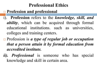 Professional Ethics
 Profession and professional
i). Profession refers to the knowledge, skill, and
ability, which can be acquired through formal
educational institutions. such as universities,
colleges and training centers.
 Profession is a type of regular job or occupation
that a person attain it by formal education from
accredited institute.
ii). Professional is someone who has special
knowledge and skill in certain area.
 