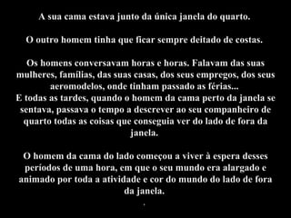 A sua cama estava junto da única janela do quarto.  O outro homem tinha que ficar sempre deitado de costas.  Os homens conversavam horas e horas. Falavam das suas mulheres, famílias, das suas casas, dos seus empregos, dos seus aeromodelos, onde tinham passado as férias...  E todas as tardes, quando o homem da cama perto da janela se sentava, passava o tempo a descrever ao seu companheiro de quarto todas as coisas que conseguia ver do lado de fora da janela.  O homem da cama do lado começou a viver à espera desses períodos de uma hora, em que o seu mundo era alargado e animado por toda a atividade e cor do mundo do lado de fora da janela.  .  