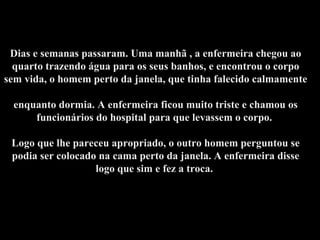 Dias e semanas passaram. Uma manhã , a enfermeira chegou ao quarto trazendo água para os seus banhos, e encontrou o corpo sem vida, o homem perto da janela, que tinha falecido calmamente  enquanto dormia. A enfermeira ficou muito triste e chamou os funcionários do hospital para que levassem o corpo.  Logo que lhe pareceu apropriado, o outro homem perguntou se podia ser colocado na cama perto da janela. A enfermeira disse logo que sim e fez a troca.  