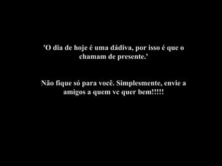 'O dia de hoje é uma dádiva, por isso é que o chamam de presente.' Não fique só para você. Simplesmente, envie a amigos a quem vc quer bem!!!!! 