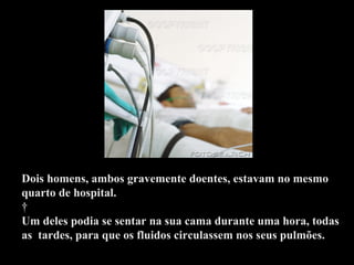 Dois homens, ambos gravemente doentes, estavam no mesmo quarto de hospital.    Um deles podia se sentar na sua cama durante uma hora, todas as  tardes, para que os fluidos circulassem nos seus pulmões.  .  