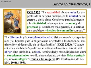 SEXTO MANDAMIENTO, 1 CCE 2332 : “La  sexualidad  abraza  todos  los as- pectos de la persona humana, en la  unidad  de su cuerpo y de su alma. Concierne particularmente a la  afectividad , a la capacidad de  amar  y de procrear  y, de manera más general, a la actitud para establecer  vínculos de comunión  con otro”. “La  diferencia  y la  complementariedad  físicas, morales y espiritu- ales (del hombre y de la mujer) están orientadas a los bienes del ma- trimonio y al desarrollo de la vida familiar” ( CCE 2333 ). “Cuando el Génesis habla de ‘ayuda’ no se refiere solamente al ámbito del obrar , sino también al del  ser . Femineidad y masculinidad son entre sí  complementarios  no sólo desde el punto de vista  físico y psíqui- co , sino  ontológico ” ( Carta a las mujeres  (IV Conferencia de Pe- kín),  29.06.1995 ). ME 68 de 141 