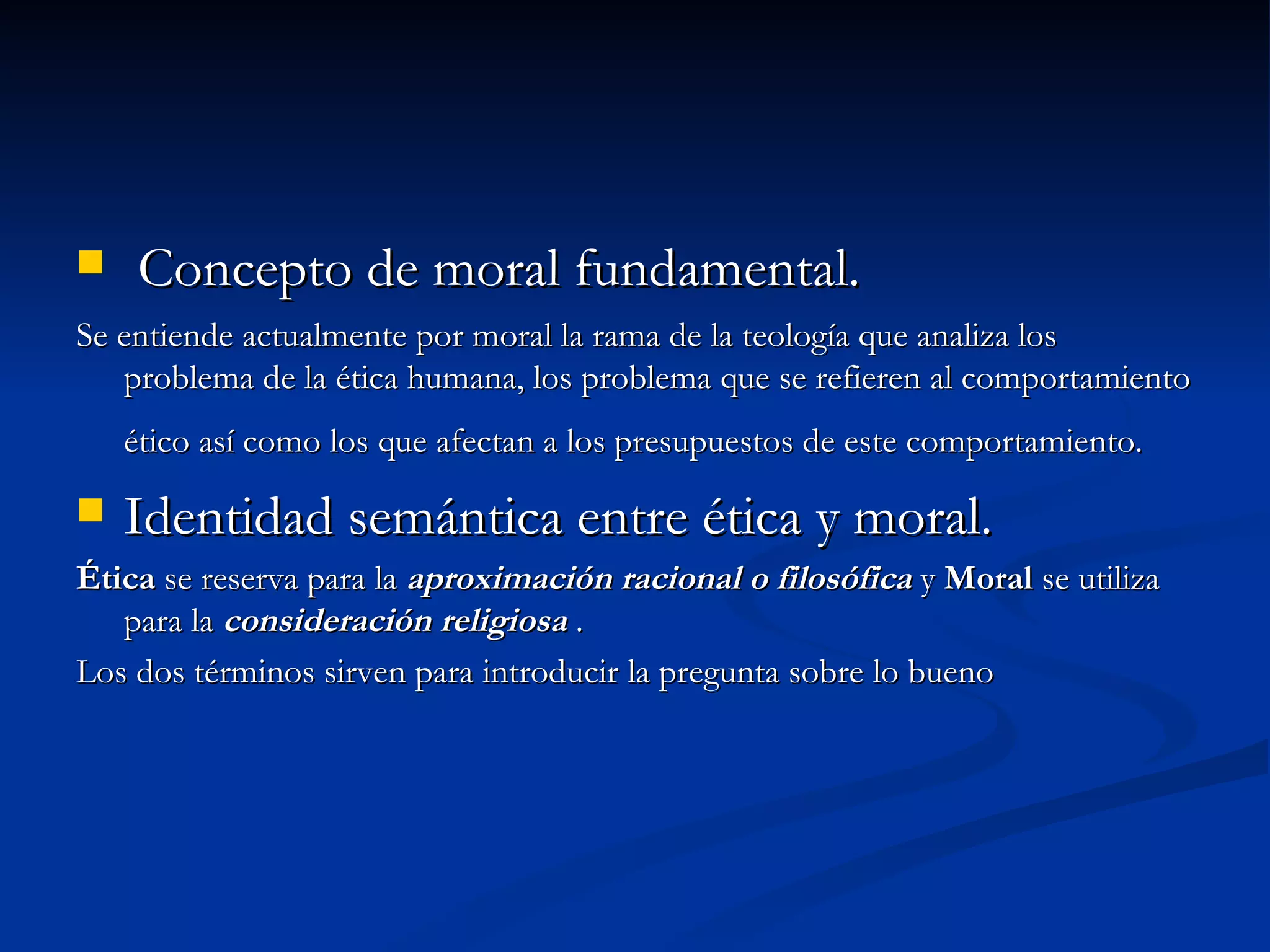 Concepto de moral fundamental. Se entiende actualmente por moral la rama de la teología que analiza los problema de la ética humana, los problema que se refieren al comportamiento ético así como los que afectan a los presupuestos de este comportamiento. Identidad semántica entre ética y moral. Ética se reserva para la aproximación racional o filosófica y Moral se utiliza para la consideración religiosa . Los dos términos sirven para introducir la pregunta sobre lo bueno
