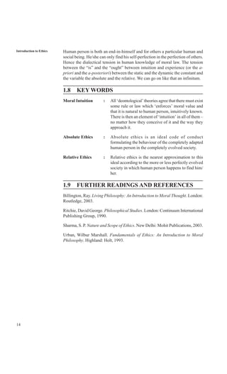 14
Introduction to Ethics Human person is both an end-in-himself and for others a particular human and
social being. He/she can only find his self-perfection in the perfection of others.
Hence the dialectical tension in human knowledge of moral law. The tension
between the “is” and the “ought” between intuition and experience (or the a-
priori and the a-posteriori) between the static and the dynamic the constant and
the variable the absolute and the relative. We can go on like that an infinitum.
1.8 KEY WORDS
Moral Intuition : All ‘deontological’ theories agree that there must exist
some rule or law which ‘enforces’ moral value and
that it is natural to human person, intuitively known.
There is then an element of ‘intuition’ in all of them –
no matter how they conceive of it and the way they
approach it.
Absolute Ethics : Absolute ethics is an ideal code of conduct
formulating the behaviour of the completely adapted
human person in the completely evolved society.
Relative Ethics : Relative ethics is the nearest approximation to this
ideal according to the more or less perfectly evolved
society in which human person happens to find him/
her.
1.9 FURTHER READINGS AND REFERENCES
Billington, Ray. Living Philosophy: An Introduction to Moral Thought. London:
Routledge, 2003.
Ritchie, David George. Philosophical Studies. London: Continuum International
Publishing Group, 1990.
Sharma, S. P. Nature and Scope of Ethics. New Delhi: Mohit Publications, 2003.
Urban, Wilbur Marshall. Fundamentals of Ethics: An Introduction to Moral
Philosophy. Highland: Holt, 1993.
 