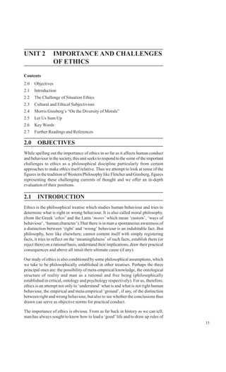 15
Nature and Scope of Ethics
UNIT 2 IMPORTANCE AND CHALLENGES
OF ETHICS
Contents
2.0 Objectives
2.1 Introduction
2.2 The Challenge of Situation Ethics
2.3 Cultural and Ethical Subjectivism
2.4 Morris Ginsberg’s “On the Diversity of Morals”
2.5 Let Us Sum Up
2.6 Key Words
2.7 Further Readings and References
2.0 OBJECTIVES
While spelling out the importance of ethics in so far as it affects human conduct
and behaviour in the society, this unit seeks to respond to the some of the important
challenges to ethics as a philosophical discipline particularly from certain
approaches to make ethics itself relative. Thus we attempt to look at some of the
figures in the tradition of Western Philosophy like Fletcher and Ginsberg, figures
representing these challenging currents of thought and we offer an in-depth
evaluation of their positions.
2.1 INTRODUCTION
Ethics is the philosophical treatise which studies human behaviour and tries to
determine what is right or wrong behaviour. It is also called moral philosophy.
(from the Greek ‘ethos’ and the Latin ‘mores’ which mean ‘custom’, ‘ways of
behaviour’, ‘human character’).That there is in man a spontaneous awareness of
a distinction between ‘right’ and ‘wrong’ behaviour is an indubitable fact. But
philosophy, here like elsewhere, cannot content itself with simply registering
facts, it tries to reflect on the ‘meaningfulness’ of such facts, establish them (or
reject them) on a rational basis, understand their implications, draw their practical
consequences and above all intuit their ultimate cause (if any).
Our study of ethics is also conditioned by some philosophical assumptions, which
we take to be philosophically established in other treatises. Perhaps the three
principal ones are: the possibility of meta-empirical knowledge, the ontological
structure of reality and man as a rational and free being (philosophically
established in critical, ontology and psychology respectively). For us, therefore,
ethics is an attempt not only to ‘understand’ what is and what is not right human
behaviour, the empirical and meta-empirical ‘ground’, if any, of the distinction
between right and wrong behaviour, but also to see whether the conclusions thus
drawn can serve as objective norms for practical conduct.
The importance of ethics is obvious. From as far back in history as we can tell,
man has always sought to know how to lead a ‘good’ life and to draw up rules of
 