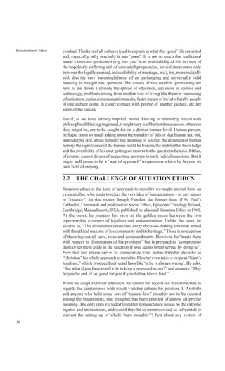 16
Introduction to Ethics conduct. Thinkers of all cultures tried to explain in what this ‘good’life consisted
and, especially, why precisely it was ‘good’. It is not so much that traditional
moral values are questioned (e.g. the ‘just’ war, inviolability of life in cases of
the hopelessly suffering and of unwanted pregnancies, sexual intercourse only
between the legally married, indissolubility of marriage, etc.), but, more radically
still, that the very ‘meaningfulness’ of an unchanging and universally valid
morality is brought into question. The causes of this modern questioning are
hard to pin down. Certainly the spread of education, advances in science and
technology, problems arising from modern way of living like the ever-increasing
urbanization, easier communication media, faster means of travel whereby people
of one culture come in closer contact with people of another culture, etc are
some of the causes.
But if, as we have already implied, moral thinking is intimately linked with
philosophical thinking in general, it might very well be that these causes, whatever
they might be, are to be sought for on a deeper human level. Human person,
perhaps, is not so much asking about the morality of this or that human act, but,
more deeply still, about himself: the meaning of his life, the direction of human
history, the significance of the human world he lives in, the ambit of his knowledge
and the possibility of his ever getting an answer to the questions he asks. Ethics,
of course, cannot dream of suggesting answers to such radical questions. But it
might well prove to be a ‘way of approach’ to questions which lie beyond its
own field of enquiry.
2.2 THE CHALLENGE OF SITUATION ETHICS
Situation ethics is the kind of approach to morality we might expect from an
existentialist, who tends to reject the very idea of human nature – or any nature
or “essence”, for that matter. Joseph Fletcher, the former dean of St. Paul’s
Cathedral, Cincinnati and professor of Social Ethics, EpiscopalTheology School,
Cambridge, Massachusetts, USA, published his classical Situation Ethics in 1961.
At the onset, he presents his view as the golden mean between the two
reprehensible extremes of legalism and antinomianism. Unlike the latter, he
assures us, “The situationist enters into every decision-making situation armed
with the ethical maxims of his community and its heritage.” There is no question
of throwing out all laws, rules and commandments. However, he “treats them
with respect as illuminators of his problems” but is prepared to “compromise
them or set them aside in the situation if love seems better served by doing so”.
Now that last phrase serves to characterize what makes Fletcher describe as
“Christian” his whole approach to morality. Fletcher even takes a swipe at “Kant’s
legalism,” which produced universal laws like “a lie is always wrong’. He asks,
“But what if you have to tell a lie to keep a promised secret?” and answers, “May
be you lie and, if so, good for you if you follow love’s lead.”
When we adopt a critical approach, we cannot but record our dissatisfaction as
regards the carelessness with which Fletcher defines his position. If Aristotle
and anyone who hold some sort of “natural law” morality are to be counted
among the situationists, that grouping has been emptied of almost all precise
meaning. The only ones excluded from that nomenclature would be the extreme
legalist and antinomians, and would they be so numerous and so influential to
warrant the setting up of whole “new morality”? Just about any system of
 