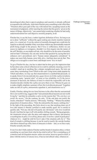 17
Challenges and Importance
of Ethics
deontological ethics that is open to prudence and casuistry is already sufficient
to respond to the difficulty.And when Fletcher pens something to the effect that,
“Situation ethics goes part of the way with natural law, accepting reason as the
instrument of judgment, while rejecting the notion that the good is ‘given in the
nature of things, objectively,” one cannot help wondering whether he had really
understood natural law and objective morality properly, at all.
Fletcher has, to say the least, a rather legalistic definition of love. So long as an
act is done “selflessly” without the agent seeking any clearly manifest material
gain, it is a moral act. Even the sickest of mentally deranged acts could also be
roped in as ethically laudable if they were done without any demonstrably material
profit being sought in the process. But if love is selflessness, before we can
assess its rightness or wrongness, shouldn’t we first enquire into the nature of
the self? Besides, as one might well ask, why should love be the norm of morality
and not hate? Ultimately one can only answer that question by saying that love
enhances one’s personhood, one’s “human nature adequately considered.” It
makes one more fully human, more fully alive. And hate does not do that. This
obliges us to recognize a more basic and deeper norm ‘love in itself.’
To give Fletcher his due, one has to admit that he does give the impression that
he has done some critical reflection on love and its authentic meaning, even if it
wouldn’t stand up to anything like a deeper metaphysical query. He trots out
some fancy terminology from Tillich to this end: Using terms made popular by
Tillich and others, we may say that situationalism is a method that proceeds, so
to speak, from (1) its one and only law, agape (love), to (2) the sophia (wisdom),
containing many “general rules” of more or less reliability, to (3) the kairos
(moment of decision, the fullness of time) in which the responsible self in the
situation decides whether the sophia can serve there or not. Whence he goes on
to make a highly simplistic summary of how the rival ethicists proceed: “Legalists
make an idol of sophia, antinomians repudiate it, and situationists use it.”
Finally, Fletcher, taking his cue from Socrates to the effect that the unexamined
life is not worth living, suggests that “unexamined ethical maxims are not worth
living by.” and then he unleashes a salvo on the maxim that “The end does not
justify the means.” On the contrary, he asks, “If the end does not justify the
means, what does?”And he answers, “Obviously, ‘Nothing.’” Whence his another
proposition of situation ethics, “Only the end justifies the means; nothing else.”
In the light of the preceding, this boils down to say that anything done out of
love (the means) is thereby justified or made morally good. He is careful to
quickly add, “Not any old end will justify any old means” only love would do
the job. And then he tops it off with another chilling remark, “Being pragmatic,
the situationist always asks the price and supposes that in theory and practice
everything has its price. Everything, please note. Even for a ‘pearl of great price’
whatever it is – might be sold for love’s sake if the situation calls for it.” This
kind of remark is chilling because it can be used to justify the suicide bomber
who blows himself up with a host of innocent civilians – and, as we have seen,
Fletcher actually does that.
Even if we don’t fully endorse Fletcher and his brand of situation ethics, is there
something we can learn from what he has tried to tell us? He is reminding us of
a timeless and oft-forgotten maxim: unless an action, however good in itself, is
done with the motive of sincere love, it has no real ethical value, whatsoever.
 
