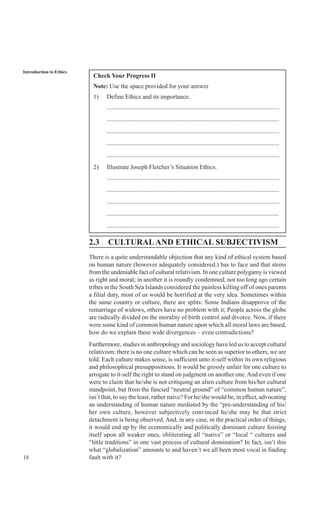 18
Introduction to Ethics
Check Your Progress II
Note: Use the space provided for your answer
1) Define Ethics and its importance.
..............................................................................................................
..............................................................................................................
..............................................................................................................
..............................................................................................................
..............................................................................................................
2) Illustrate Joseph Fletcher’s Situation Ethics.
..............................................................................................................
..............................................................................................................
..............................................................................................................
..............................................................................................................
..............................................................................................................
2.3 CULTURALAND ETHICAL SUBJECTIVISM
There is a quite understandable objection that any kind of ethical system based
on human nature (however adequately considered.) has to face and that stems
from the undeniable fact of cultural relativism. In one culture polygamy is viewed
as right and moral; in another it is roundly condemned; not too long ago certain
tribes in the South Sea Islands considered the painless killing off of ones parents
a filial duty, most of us would be horrified at the very idea. Sometimes within
the same country or culture, there are splits: Some Indians disapprove of the
remarriage of widows, others have no problem with it; People across the globe
are radically divided on the morality of birth control and divorce. Now, if there
were some kind of common human nature upon which all moral laws are based,
how do we explain these wide divergences – even contradictions?
Furthermore, studies in anthropology and sociology have led us to accept cultural
relativism: there is no one culture which can be seen as superior to others, we are
told. Each culture makes sense, is sufficient unto it-self within its own religious
and philosophical presuppositions. It would be grossly unfair for one culture to
arrogate to it-self the right to stand on judgment on another one.And even if one
were to claim that he/she is not critiquing an alien culture from his/her cultural
standpoint, but from the fancied “neutral ground” of “common human nature”,
isn’t that, to say the least, rather naive? For he/she would be, in effect, advocating
an understanding of human nature mediated by the “pre-understanding of his/
her own culture, however subjectively convinced he/she may be that strict
detachment is being observed. And, in any case, in the practical order of things,
it would end up by the economically and politically dominant culture foisting
itself upon all weaker ones, obliterating all “native” or “local “ cultures and
“little traditions” in one vast process of cultural domination? In fact, isn’t this
what “globalization” amounts to and haven’t we all been most vocal in finding
fault with it?
 