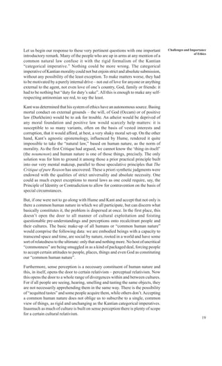 19
Challenges and Importance
of Ethics
Let us begin our response to these very pertinent questions with one important
introductory remark. Many of the people who are up in arms at any mention of a
common natural law confuse it with the rigid formalism of the Kantian
“categorical imperative.” Nothing could be more wrong. The categorical
imperative of Kantian morality could not but enjoin strict and absolute submission,
without any possibility of the least exception. To make matters worse, they had
to be motivated by a purely internal drive – not out of love for anyone or anything
external to the agent, not even love of one’s country, God, family or friends: it
had to be nothing but “duty for duty’s sake”.All this is enough to make any self-
respecting antinomian see red, to say the least.
Kant was determined that his system of ethics have an autonomous source. Basing
mortal conduct on external grounds – the will, of God (Occam) or of positive
law (Durkheim) would be to ask for trouble. An atheist would be deprived of
any moral foundation and positive law would scarcely help matters: it is
susceptible to so many variants, often on the basis of vested interests and
corruption, that it would afford, at best, a very shaky moral set-up. On the other
hand, Kant’s agnostic epistemology, influenced by Hume, rendered it quite
impossible to take the “natural law,” based on human nature, as the norm of
morality. As the first Critique had argued, we cannot know the ‘thing-in-itself’
(the noumenon) and human nature is one of those things, precisely. The only
solution was for him to ground it among those a prior practical principle built
into our very mental makeup, parallel to those speculative principles that The
Critique of pure Reason has uncovered. These a priori synthetic judgments were
endowed with the qualities of strict universality and absolute necessity. One
could as much expect exceptions to moral laws as one could require, say, the
Principle of Identity or Contradiction to allow for contravention on the basis of
special circumstances.
But, if one were not to go along with Hume and Kant and accept that not only is
there a common human nature in which we all participate, but can discern what
basically constitutes it, the problem is dispersed at once. In the first place, this
doesn’t open the door to all manner of cultural exploitation and foisting
questionable pre-understandings and perceptions onto recalcitrant people and
their cultures. The basic make-up of all humans or “common human nature”
would comprise the following data: we are embodied beings with a capacity to
transcend space and time, are social by nature, rooted in a world and have some
sort of relatedness to the ultimate: only that and nothing more. No host of uncritical
“commonness” are being smuggled in as a kind of packaged deal, forcing people
to accept certain attitudes to people, places, things and even God as constituting
our “common human nature”.
Furthermore, sense perception is a necessary constituent of human nature and
this, in itself, opens the door to certain relativism – perceptual relativism. Now
this opens the door to a whole range of divergences within and between cultures.
For if all people are seeing, hearing, smelling and tasting the same objects, they
are not necessarily apprehending them in the same way. There is the possibility
of “acquitted tastes” and some people acquire them, while others don’t.Accepting
a common human nature does not oblige us to subscribe to a single, common
view of things, as rigid and unchanging as the Kantian categorical imperatives.
Inasmuch as much of culture is built on sense perception there is plenty of scope
for a certain cultural relativism.
 