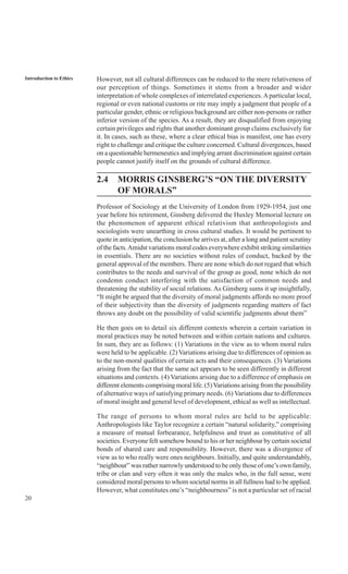 20
Introduction to Ethics However, not all cultural differences can be reduced to the mere relativeness of
our perception of things. Sometimes it stems from a broader and wider
interpretation of whole complexes of interrelated experiences.Aparticular local,
regional or even national customs or rite may imply a judgment that people of a
particular gender, ethnic or religious background are either non-persons or rather
inferior version of the species. As a result, they are disqualified from enjoying
certain privileges and rights that another dominant group claims exclusively for
it. In cases, such as these, where a clear ethical bias is manifest, one has every
right to challenge and critique the culture concerned. Cultural divergences, based
on a questionable hermeneutics and implying arrant discrimination against certain
people cannot justify itself on the grounds of cultural difference.
2.4 MORRIS GINSBERG’S “ON THE DIVERSITY
OF MORALS”
Professor of Sociology at the University of London from 1929-1954, just one
year before his retirement, Ginsberg delivered the Huxley Memorial lecture on
the phenomenon of apparent ethical relativism that anthropologists and
sociologists were unearthing in cross cultural studies. It would be pertinent to
quote in anticipation, the conclusion he arrives at, after a long and patient scrutiny
of the facts.Amidst variations moral codes everywhere exhibit striking similarities
in essentials. There are no societies without rules of conduct, backed by the
general approval of the members. There are none which do not regard that which
contributes to the needs and survival of the group as good, none which do not
condemn conduct interfering with the satisfaction of common needs and
threatening the stability of social relations. As Ginsberg sums it up insightfully,
“It might be argued that the diversity of moral judgments affords no more proof
of their subjectivity than the diversity of judgments regarding matters of fact
throws any doubt on the possibility of valid scientific judgments about them”
He then goes on to detail six different contexts wherein a certain variation in
moral practices may be noted between and within certain nations and cultures.
In sum, they are as follows: (1) Variations in the view as to whom moral rules
were held to be applicable. (2) Variations arising due to differences of opinion as
to the non-moral qualities of certain acts and their consequences. (3) Variations
arising from the fact that the same act appears to be seen differently in different
situations and contexts. (4) Variations arising due to a difference of emphasis on
different elements comprising moral life. (5)Variations arising from the possibility
of alternative ways of satisfying primary needs. (6) Variations due to differences
of moral insight and general level of development, ethical as well as intellectual.
The range of persons to whom moral rules are held to be applicable:
Anthropologists like Taylor recognize a certain “natural solidarity,” comprising
a measure of mutual forbearance, helpfulness and trust as constitutive of all
societies. Everyone felt somehow bound to his or her neighbour by certain societal
bonds of shared care and responsibility. However, there was a divergence of
view as to who really were ones neighbours. Initially, and quite understandably,
“neighbour” was rather narrowly understood to be only those of one’s own family,
tribe or clan and very often it was only the males who, in the full sense, were
considered moral persons to whom societal norms in all fullness had to be applied.
However, what constitutes one’s “neighbourness” is not a particular set of racial
 