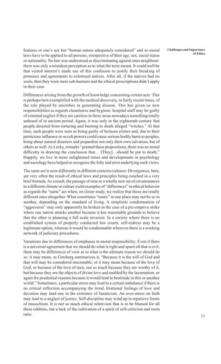 21
Challenges and Importance
of Ethics
features or one’s sex but “human nature adequately considered” and so moral
laws have to be applied to all persons, irrespective of their age, sex, social status
or nationality. No law was understood as discriminating against ones neighbour:
there was only a mistaken perception as to what the term meant. It could well be
that vested interest’s made use of this confusion to justify their breaking of
promises and agreements to colonised natives. After all, if the natives had no
souls, then they were mere sub-humans and the ethical prescriptions didn’t apply
in their case.
Differences arising from the growth of knowledge concerning certain acts: This
is perhaps best exemplified with the medical discovery, in fairly recent times, of
the role played by microbes in generating disease. This has given us new
responsibilities as regards cleanliness and hygiene: hospital staff may be guilty
of criminal neglect if they are careless in these areas nowadays something totally
unheard of in ancient period. Again, it was only in the eighteenth century that
people desisted from torturing and burning to death alleged “witches.” At that
time, such people were seen as being guilty of heinous crimes and, due to their
pernicious influence or occult powers could cause serious bodily harm to peoples,
bring about natural disasters and jeopardize not only their own salvation, but of
others as well.As Lecky, remarks “granted these propositions, there was no moral
difficulty in drawing the conclusion that… [They]…should be put to death.”
Happily, we live in more enlightened times and developments in psychology
and sociology have helped us recognize the folly and error underlying such views.
The same act is seen differently in different contexts/cultures: Divergences, here,
are very often the result of ethical laws and principles being couched in a very
brief formula.As a result, the passage of time or a wholly new set of circumstances
in a different climate or culture yield examples of “differences” in ethical behavior
as regards the “same” act when, on closer study, we realize that these are totally
different ones altogether. What constitutes “usury” in one place may not be so in
another, depending on the standard of living. A simplistic condemnation of
“aggression” may only apparently be broken in the case of a pre-emptive strike
where one nation attacks another because it has reasonable grounds to believe
that the other is planning a full scale invasion. In a society where there is no
established system of properly conducted law courts, self-redress may be a
legitimate option, whereas it would be condemnable wherever there is a working
network of judiciary procedures.
Variations due to differences of emphases in moral responsibility: Even if there
is a universal agreement that we should do what is right and spurn all that is evil,
there may be differences of view as to what is the ultimate reason we should do
so: it may mean, as Ginsberg summarizes it, “Because it is the will of God and
that will may be considered inscrutable; or it may mean because of the love of
God, or because of the love of men, not so much because they are worthy of it,
but because they are the objects of divine love and enabled by the Incarnation; or
again for prudential reasons because it would lead to beatitude in this or another
world.” Sometimes, a particular stress may lead to a certain imbalance if there is
no critical reflection accompanying the trend. Irrational feelings of love and
devotion may land one in the extremes of fanaticism. An over-stress on faith
may lead to a neglect of justice. Self-discipline may wind up in repulsive forms
of masochism. It is not so much ethical relativism that is to be blamed for all
these oddities, but a lack of the cultivation of a spirit of self-criticism and recta
ratio.
 