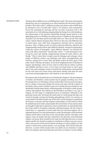 22
Introduction to Ethics Variations due to different ways of fulfilling basic needs: This arises when people,
though they may be in agreement as to what constitutes the most basic needs of
humans (“first order values”), different societies and cultures seek to fulfill them
by alternative ways (“second order values”). For instance, most communities
favour the monogamous marriage and the sex-rules associated with it: the
association of sex with enduring companionship, the fusing of sex with tenderness,
the enhancement of the parental relationship through shared interest in the
upbringing and love of children, providing security to children by the experience
of parent’s love for them and for each other and so on. These are all “first order
values” and all cultures recognize these. However, they may seek different ways
to realize these ways other than monogamous marriage and its customary
practices. Thus, in Bantu society (in Africa), physical attraction, affection and
companionship usually follow quite different channels. Instead of seeking these
within the context of monogamy, “quite different channels” are followed for
each of the above-mentioned “second order values”, “a man desiring his wife,
loving his sister and seeking companionship among his male relatives and
friends.” This is where there is ample scope for dialogue and exchange, where
people of different cultures can challenge each others’ presuppositions and
customs, seeking how to more fully and deeply realize the basic goals (“first
order values”) that they all respect. In our more enlightened times of freedom of
enquiry and dialogue, when we have come to realize that no culture is perfect
and infallible and that we have a lot to learn even from those we don’t quite
agree with, such exchanges can prove beneficial to all the parties concerned and
no one will come away from serious and sincere sharing with quite the same
convictions and presuppositions with which he or she entered into it.
Divergences due to the particular level of mental development: The development
of mental, and therefore, moral acumen may be gauged, Ginsberg says, from
five perspectives: (a) The degree of universalism that a moral system envisages:
this is a matter of assessing whether the moral code stops with the confines of
the family, tribe or clan or whether it goes on to include rules governing how one
should deal with the larger family, embracing people of all nations, ethnic groups,
cultures and religions and making no discrimination according to sex, age or
religion; (b) The range or comprehensiveness of experience embodied in the
particular moral code: obviously the moral code of a small group that takes out
a kind of nomadic existence by hunting and gathering will be very sensitive to
issues linked with rather limited way of life, but it will be lacking as to guidelines
for business, economic and inter religious relationships; (c) The extent to which
the underlying moral codes and principles that are the basis of any moral system
are brought to light and scrutinized as to how justified they are and whether they
have been made to fit together coherently and harmoniously; (d) The extent to
which there is a separation of moral codes from law and from religion: this is
important because if no clear demarcation is made, the principles of the dominant
religion will be taken as the basis of law and morality and this will imply scant
respect, if any, for people who don’t subscribe to the doctrines of the dominant
religion: obviously, there should be left scope for individual decision in certain
matters and the law should not employ its machinery to oblige everyone to act as
if he or she was not in full accord with the teachings of a given religion; (e) The
extent to which moral systems permit, even encourage, self-criticism and self-
direction: a system which assumes that even adults are too immature to make
their own religious and moral decisions and refuse to tolerate even the mildest
 
