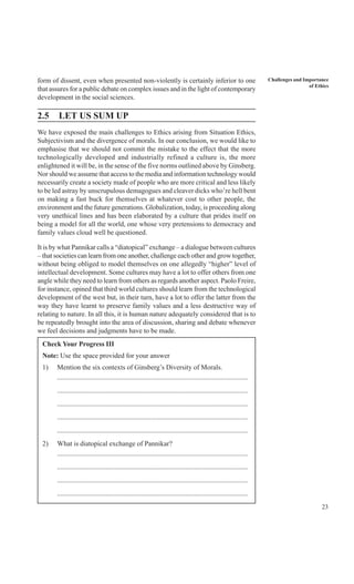 23
Challenges and Importance
of Ethics
form of dissent, even when presented non-violently is certainly inferior to one
that assures for a public debate on complex issues and in the light of contemporary
development in the social sciences.
2.5 LET US SUM UP
We have exposed the main challenges to Ethics arising from Situation Ethics,
Subjectivism and the divergence of morals. In our conclusion, we would like to
emphasise that we should not commit the mistake to the effect that the more
technologically developed and industrially refined a culture is, the more
enlightened it will be, in the sense of the five norms outlined above by Ginsberg.
Nor should we assume that access to the media and information technology would
necessarily create a society made of people who are more critical and less likely
to be led astray by unscrupulous demagogues and cleaver dicks who’re hell bent
on making a fast buck for themselves at whatever cost to other people, the
environment and the future generations. Globalization, today, is proceeding along
very unethical lines and has been elaborated by a culture that prides itself on
being a model for all the world, one whose very pretensions to democracy and
family values cloud well be questioned.
It is by what Pannikar calls a “diatopical” exchange – a dialogue between cultures
– that societies can learn from one another, challenge each other and grow together,
without being obliged to model themselves on one allegedly “higher” level of
intellectual development. Some cultures may have a lot to offer others from one
angle while they need to learn from others as regards another aspect. Paolo Freire,
for instance, opined that third world cultures should learn from the technological
development of the west but, in their turn, have a lot to offer the latter from the
way they have learnt to preserve family values and a less destructive way of
relating to nature. In all this, it is human nature adequately considered that is to
be repeatedly brought into the area of discussion, sharing and debate whenever
we feel decisions and judgments have to be made.
Check Your Progress III
Note: Use the space provided for your answer
1) Mention the six contexts of Ginsberg’s Diversity of Morals.
..............................................................................................................
..............................................................................................................
..............................................................................................................
..............................................................................................................
..............................................................................................................
2) What is diatopical exchange of Pannikar?
..............................................................................................................
..............................................................................................................
..............................................................................................................
..............................................................................................................
 