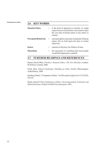 24
Introduction to Ethics
2.6 KEY WORDS
Situation Ethics : Is the kind of approach to morality we might
expect from an existentialist, who tends to reject
the very idea of human nature or any nature or
essence.
Perceptual Relativism : senseperceptionanecessaryconstituentofhuman
nature, this in itself opens the door to certain
relativism.
Kairos : moment of decision, the fullness of time.
Masochism : the enjoyment of something that most people
would find unpleasant or painful.
2.7 FURTHER READINGS AND REFERENCES
Daniel, David Mills. Fletcher’s Situation Ethics: The New Morality. London:
SCM Press Limited, 2009.
Eliott, Deni. Ethical Challenges: Building an Ethics Toolkit. Bloomington:
AuthorHouse, 2008.
Ginsberg, Morris. “Comparative Ethics,” in Philosophical Quarterly 3/12 (1953):
253-56.
Sterba, James P. Three Challenges to Ethics: Environmentalism, Feminism, and
Multiculturalism. Oxford: Oxford University press, 2001.
 