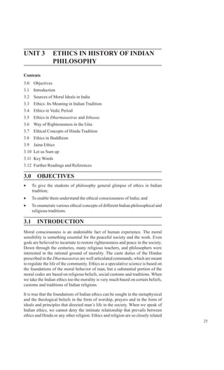 25
Challenges and Importance
of EthicsUNIT 3 ETHICS IN HISTORY OF INDIAN
PHILOSOPHY
Contents
3.0 Objectives
3.1 Introduction
3.2 Sources of Moral Ideals in India
3.3 Ethics: Its Meaning in Indian Tradition
3.4 Ethics in Vedic Period
3.5 Ethics in Dharmasastras and Itihasas
3.6 Way of Righteousness in the Gita
3.7 Ethical Concepts of Hindu Tradition
3.8 Ethics in Buddhism
3.9 Jaina Ethics
3.10 Let us Sum up
3.11 Key Words
3.12 Further Readings and References
3.0 OBJECTIVES
• To give the students of philosophy general glimpse of ethics in Indian
tradition;
• To enable them understand the ethical consciousness of India; and
• To enumerate various ethical concepts of different Indian philosophical and
religious traditions.
3.1 INTRODUCTION
Moral consciousness is an undeniable fact of human experience. The moral
sensibility is something essential for the peaceful society and the work. Even
gods are believed to incarnate to restore righteousness and peace in the society.
Down through the centuries, many religious teachers, and philosophers were
interested in the rational ground of morality. The caste duties of the Hindus
prescribed in the Dharmasastras are well articulated commands, which are meant
to regulate the life of the community. Ethics as a speculative science is based on
the foundations of the moral behavior of man, but a substantial portion of the
moral codes are based on religious beliefs, social customs and traditions. When
we take the Indian ethics too the morality is very much based on certain beliefs,
customs and traditions of Indian religions.
It is true that the foundations of Indian ethics can be sought in the metaphysical
and the theological beliefs in the form of worship, prayers and in the form of
ideals and principles that directed man’s life in the society. When we speak of
Indian ethics, we cannot deny the intimate relationship that prevails between
ethics and Hindu or any other religion. Ethics and religion are so closely related
 