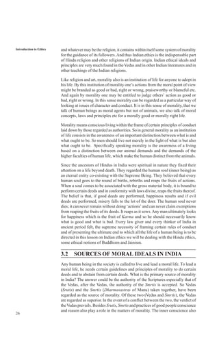 26
Introduction to Ethics and whatever may be the religion, it contains within itself some system of morality
for the guidance of its followers.And thus Indian ethics is the indispensable part
of Hindu religion and other religions of Indian origin. Indian ethical ideals and
principles are very much found in the Vedas and in other Indian literatures and in
other teachings of the Indian religions.
Like religion and art, morality also is an institution of life for anyone to adopt in
his life. By this institution of morality one’s actions from the moral point of view
might be branded as good or bad, right or wrong, praiseworthy or blameful etc.
And again by morality one may be entitled to judge others’ action as good or
bad, right or wrong. In this sense morality can be regarded as a particular way of
looking at issues of character and conduct. It is in this sense of morality, that we
talk of human beings as moral agents but not of animals, we also talk of moral
concepts, laws and principles etc for a morally good or morally right life.
Morality means conscious living within the frame of certain principles of conduct
laid down by those regarded as authorities. So in general morality as an institution
of life consists in the awareness of an important distinction between what is and
what ought to be. So men should live not merely in the light of what is but also
what ought to be. Specifically speaking morality is the awareness of a living
based on a distinction between our animal demands and the demands of the
higher faculties of human life, which make the human distinct from the animals.
Since the ancestors of Hindus in India were spiritual in nature they fixed their
attention on a life beyond death. They regarded the human soul (inner being) as
an eternal entity co-existing with the Supreme Being. They believed that every
human soul goes to the round of births, rebirths and reaps the fruits of actions.
When a soul comes to be associated with the gross material body, it is bound to
perform certain deeds and in conformity with laws divine, reaps the fruits thereof.
The belief is that, if good deeds are performed, happiness results and if evil
deeds are performed, misery falls to the lot of the doer. The human soul never
dies; it can never remain without doing ‘actions’ and can never claim exemptions
from reaping the fruits of its deeds. It reaps as it sows.Any man ultimately looks
for happiness which is the fruit of Karma and so he should necessarily know
what is good and what is bad. Every law giver and every thinker of India in
ancient period felt, the supreme necessity of framing certain rules of conduct
and of presenting the ultimate end to which all the life of a human being is to be
directed in this lesson on Indian ethics we will be dealing with the Hindu ethics,
some ethical notions of Buddhism and Jainism.
3.2 SOURCES OF MORAL IDEALS IN INDIA
Any human being in the society is called to live and lead a moral life. To lead a
moral life, he needs certain guidelines and principles of morality to do certain
deeds and to abstain from certain deeds. What is the primary source of morality
in India? The answer could be the authority of the Scriptures especially that of
the Vedas, after the Vedas, the authority of the Smrtis is accepted. So Vedas
(Srutis) and the Smrtis (Dharmasastras of Manu) taken together, have been
regarded as the source of morality. Of these two (Vedas and Smrtis), the Vedas
are regarded as superior. In the event of a conflict between the two, the verdict of
theVedas prevails. Besides Srutis, Smrtis and practices of good people conscience
and reason also play a role in the matters of morality. The inner conscience also
 